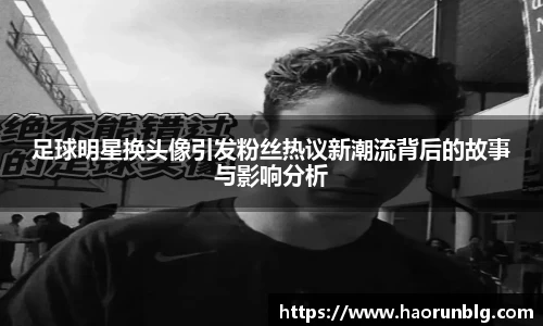 足球明星换头像引发粉丝热议新潮流背后的故事与影响分析