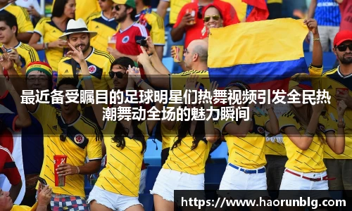 最近备受瞩目的足球明星们热舞视频引发全民热潮舞动全场的魅力瞬间