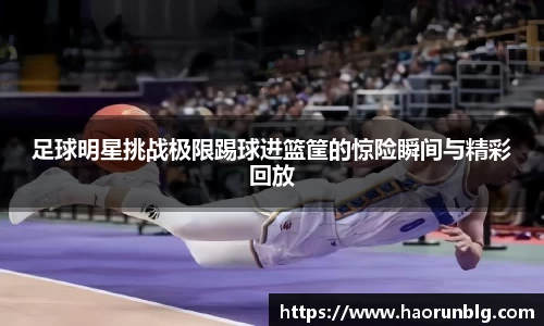 足球明星挑战极限踢球进篮筐的惊险瞬间与精彩回放