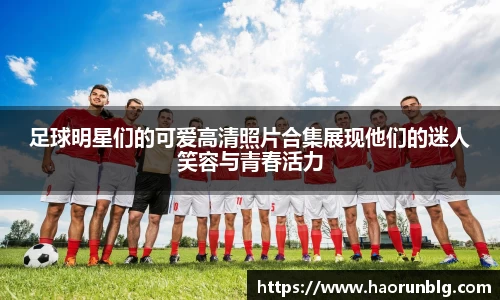足球明星们的可爱高清照片合集展现他们的迷人笑容与青春活力
